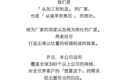 我们是「 从加工到制造」 的厂家、也是「 从接单到售后 」 的商社。做为厂家的深度以及做为商社的广度。两者结合打造出难以估量的相辅相成的效果。并且，本公司运用覆盖全球390个以上公司的网络、对全世界客户的「想要这个」的需求给出最恰当的回应。