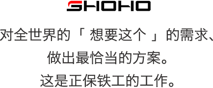 SHOHO 对全世界的「 想要这个 」的需求、做出最恰当的方案。这是正保铁工的工作。
