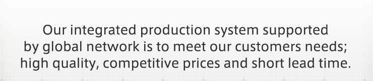 Our integrated production system supported by global network is to meet our customers needs; high quality, competitive prices and short lead time.
