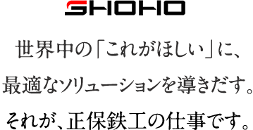 SHOHO 世界中の「 これがほしい」に、最適なソリューションを導きだす。それが、正保鉄工の仕事です。