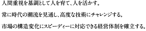 人間重視を基調として人を育て、人を活かす。常に時代の潮流を見通し、高度な技術にチャレンジする。市場の構造変化にスピーディーに対応できる経営体制を確立する。